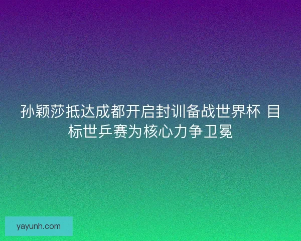孙颖莎抵达成都开启封训备战世界杯 目标世乒赛为核心力争卫冕