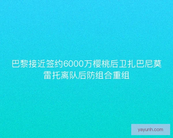 巴黎接近签约6000万樱桃后卫扎巴尼莫雷托离队后防组合重组